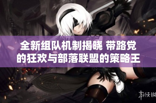 全新组队机制揭晓 带路党的狂欢与部落联盟的策略王国碰撞解析