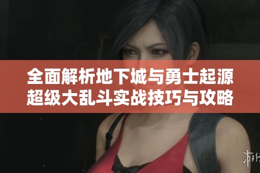 全面解析地下城与勇士起源超级大乱斗实战技巧与攻略助你轻松制胜