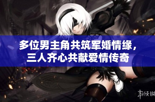 多位男主角共筑军婚情缘，三人齐心共献爱情传奇