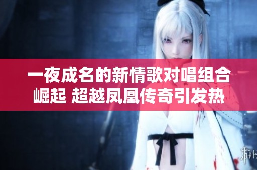 一夜成名的新情歌对唱组合崛起 超越凤凰传奇引发热议与狂热追捧