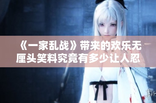 《一家乱战》带来的欢乐无厘头笑料究竟有多少让人忍俊不禁的精彩瞬间