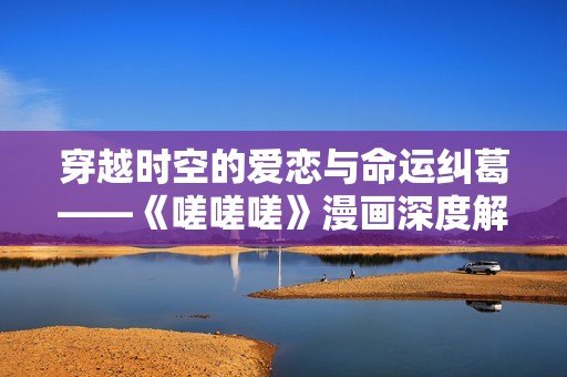 穿越时空的爱恋与命运纠葛——《嗟嗟嗟》漫画深度解析