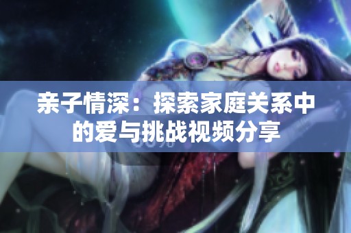 亲子情深：探索家庭关系中的爱与挑战视频分享