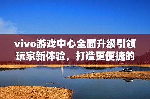 vivo游戏中心全面升级引领玩家新体验，打造更便捷的游戏娱乐环境