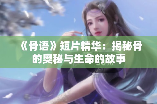 《骨语》短片精华：揭秘骨的奥秘与生命的故事