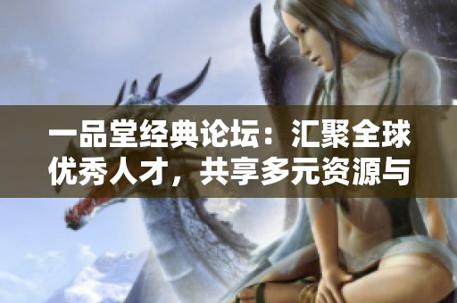 一品堂经典论坛：汇聚全球优秀人才，共享多元资源与智慧思想的社交平台