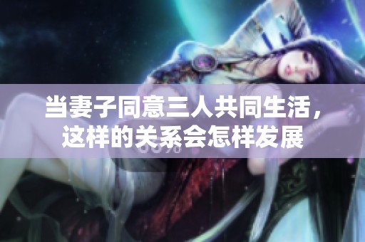 当妻子同意三人共同生活，这样的关系会怎样发展