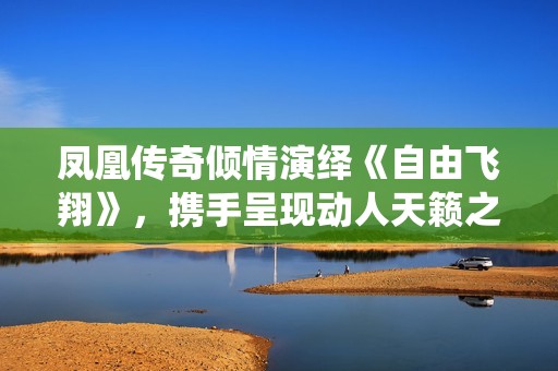 凤凰传奇倾情演绎《自由飞翔》，携手呈现动人天籁之音令人陶醉
