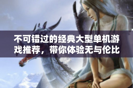 不可错过的经典大型单机游戏推荐，带你体验无与伦比的游戏乐趣与精彩！