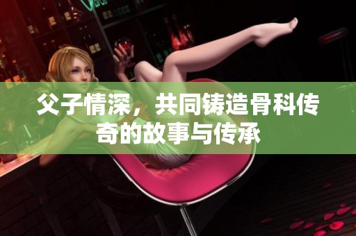 父子情深，共同铸造骨科传奇的故事与传承