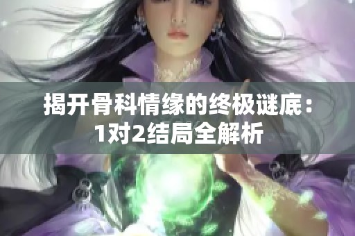揭开骨科情缘的终极谜底：1对2结局全解析