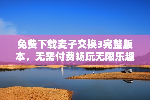 免费下载麦子交换3完整版本，无需付费畅玩无限乐趣