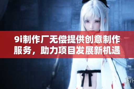 9i制作厂无偿提供创意制作服务，助力项目发展新机遇