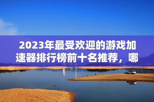 2023年最受欢迎的游戏加速器排行榜前十名推荐，哪个更值得选择和使用呢