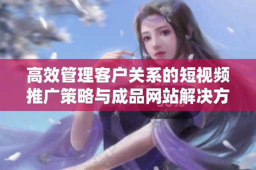 高效管理客户关系的短视频推广策略与成品网站解决方案