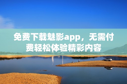 免费下载魅影app，无需付费轻松体验精彩内容