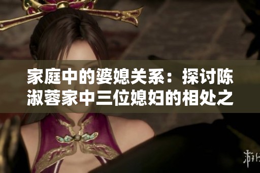家庭中的婆媳关系：探讨陈淑蓉家中三位媳妇的相处之道