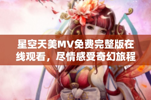 星空天美MV免费完整版在线观看，尽情感受奇幻旅程