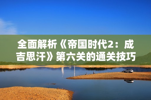 全面解析《帝国时代2：成吉思汗》第六关的通关技巧与策略攻略