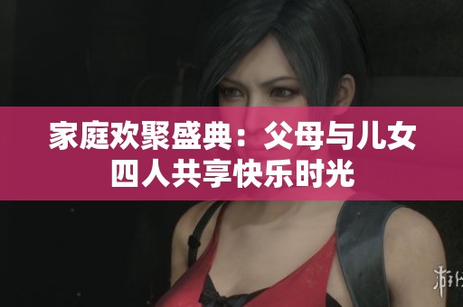 家庭欢聚盛典：父母与儿女四人共享快乐时光