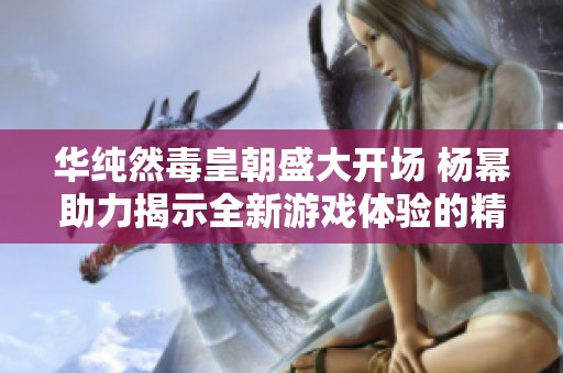 华纯然毒皇朝盛大开场 杨幂助力揭示全新游戏体验的精彩之旅