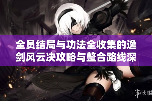 全员结局与功法全收集的逸剑风云决攻略与整合路线深度解析