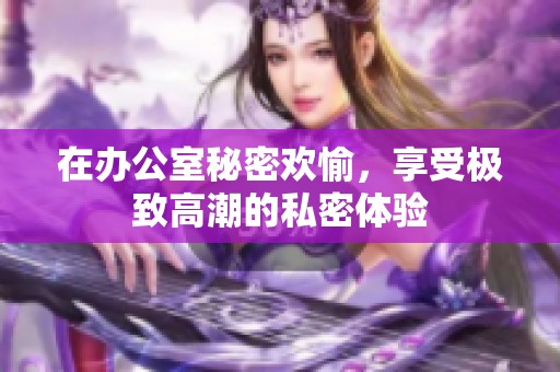 在办公室秘密欢愉，享受极致高潮的私密体验