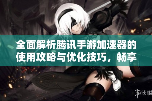 全面解析腾讯手游加速器的使用攻略与优化技巧，畅享游戏更流畅体验
