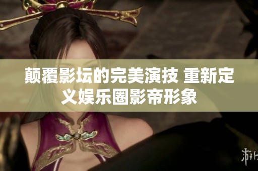 颠覆影坛的完美演技 重新定义娱乐圈影帝形象