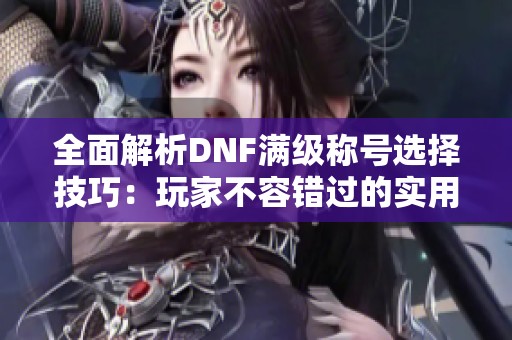 全面解析DNF满级称号选择技巧：玩家不容错过的实用指南