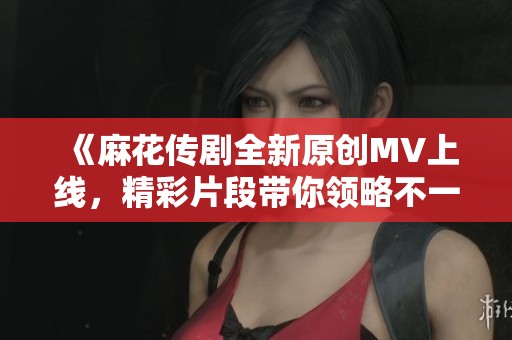 《麻花传剧全新原创MV上线，精彩片段带你领略不一样的故事》