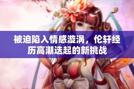 被迫陷入情感漩涡，伦轩经历高潮迭起的新挑战