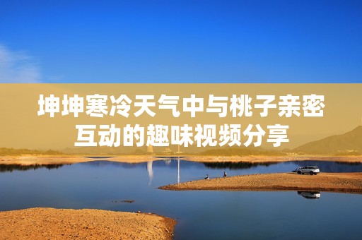 坤坤寒冷天气中与桃子亲密互动的趣味视频分享