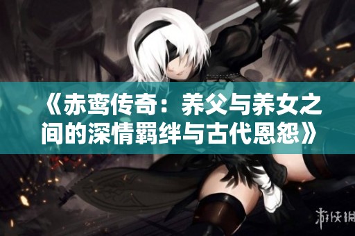 《赤鸾传奇：养父与养女之间的深情羁绊与古代恩怨》