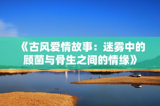 《古风爱情故事：迷雾中的顾菌与骨生之间的情缘》