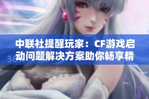 中联社提醒玩家：CF游戏启动问题解决方案助你畅享精彩游戏体验