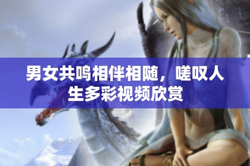 男女共鸣相伴相随，嗟叹人生多彩视频欣赏