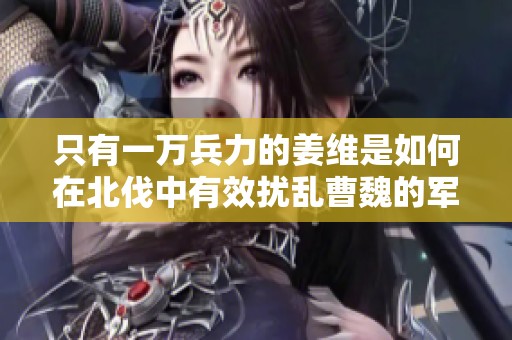 只有一万兵力的姜维是如何在北伐中有效扰乱曹魏的军事部署与战略计划的