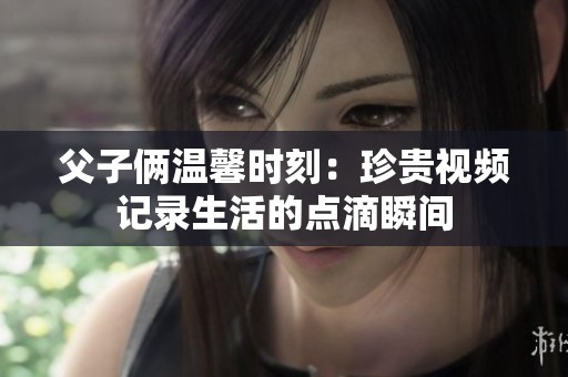 父子俩温馨时刻：珍贵视频记录生活的点滴瞬间