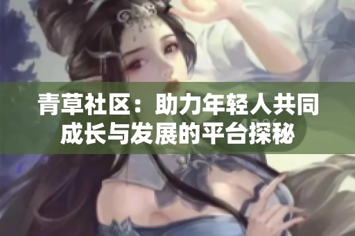 青草社区：助力年轻人共同成长与发展的平台探秘