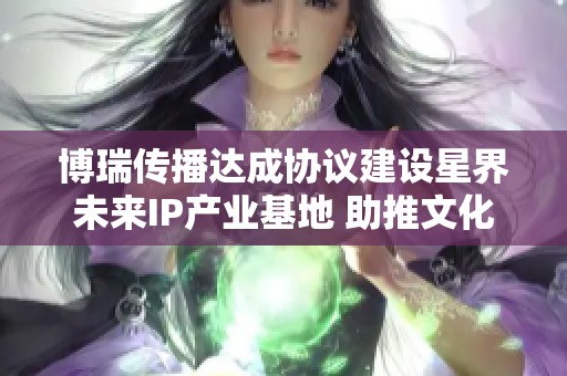 博瑞传播达成协议建设星界未来IP产业基地 助推文化创意产业发展