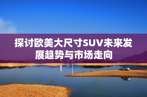 探讨欧美大尺寸SUV未来发展趋势与市场走向