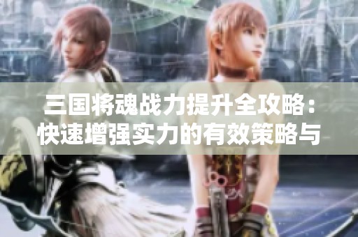 三国将魂战力提升全攻略：快速增强实力的有效策略与技巧解析