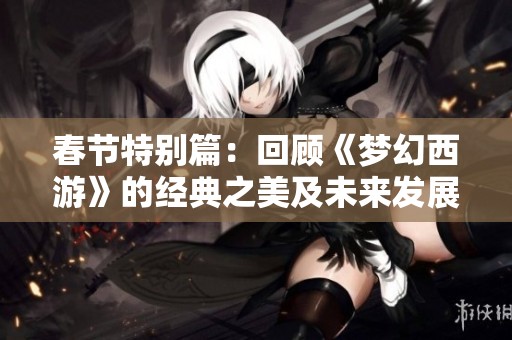 春节特别篇：回顾《梦幻西游》的经典之美及未来发展方向展望