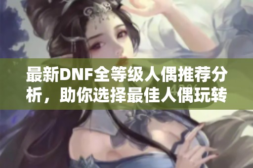 最新DNF全等级人偶推荐分析，助你选择最佳人偶玩转游戏世界