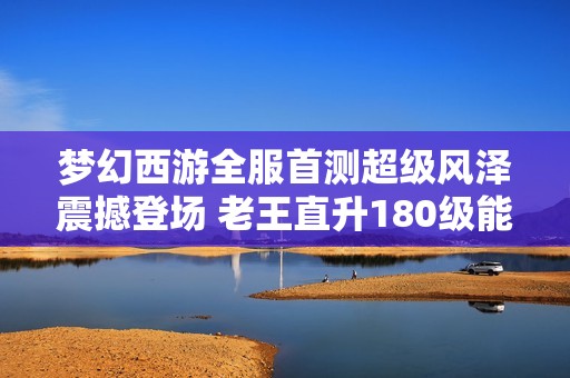 梦幻西游全服首测超级风泽震撼登场 老王直升180级能否挑战须弥宠地位