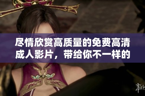 尽情欣赏高质量的免费高清成人影片，带给你不一样的视觉享受