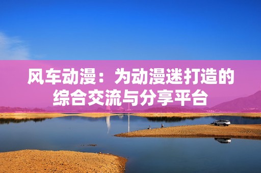 风车动漫：为动漫迷打造的综合交流与分享平台