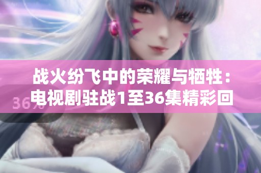 战火纷飞中的荣耀与牺牲：电视剧驻战1至36集精彩回顾