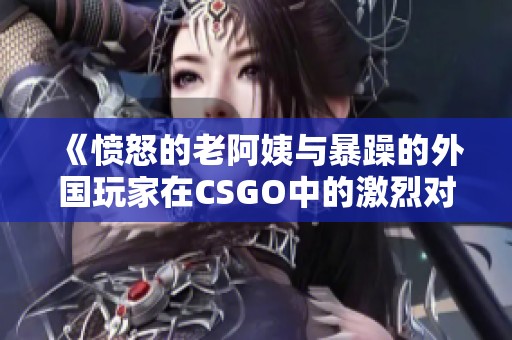 《愤怒的老阿姨与暴躁的外国玩家在CSGO中的激烈对战》